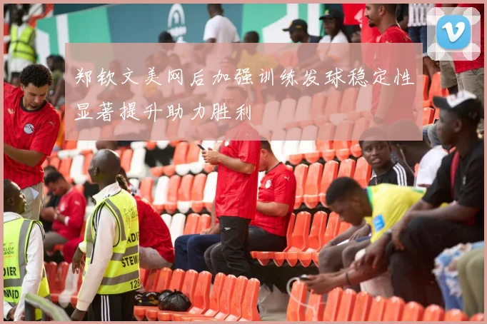 郑钦文美网后加强训练发球稳定性显著提升助力胜利